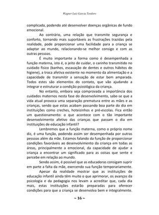 Wagner Luiz Garcia Teodoro
~ 16 ~
complicada, podendo até desenvolver doenças orgânicas de fundo
emocional.
Ao contrário, uma relação que transmite segurança e
conforto, tornando mais suportáveis as frustrações trazidas pela
realidade, pode proporcionar uma facilidade para a criança se
adaptar ao mundo, relacionando-se melhor consigo e com as
outras pessoas.
É muito importante a forma como é desempenhada a
função materna, isto é, o jeito de cuidar, o carinho transmitido no
cuidado físico (banhos, escavação de dentes e outros hábitos de
higiene), a troca afetiva existente no momento da alimentação e a
capacidade de transmitir a sensação de estar bem amparada.
Todos estes são elementos do contato, que vão ajudando a
integrar e estruturar a condição psicológica da criança.
No entanto, embora seja comprovada a importância dos
cuidados maternos nesta fase do desenvolvimento, sabe-se que a
vida atual provoca uma separação prematura entre as mães e as
crianças, sendo que estas acabam passando boa parte do dia em
instituições como creches, hoteizinhos e pré-escolas. Fica então
um questionamento: o que acontece com o tão importante
desenvolvimento afetivo das crianças que passam o dia em
instituições de educação infantil?
Lembremos que a função materna, como o próprio nome
diz, é uma função, podendo assim ser desempenhada por outras
pessoas além da mãe. Estamos falando da função de proporcionar
condições favoráveis ao desenvolvimento da criança em todas as
áreas, principalmente a emocional, da capacidade de ajudar a
criança a encontrar um significado para as coisas que sente e
percebe em relação ao mundo.
Sendo assim, é possível que as educadoras consigam suprir
em parte a falta da mãe, exercendo sua função temporariamente.
Apesar da realidade mostrar que as instituições de
educação infantil ainda têm muito o que aprimorar, os avanços da
psicologia e da pedagogia nos levam a acreditar que, cada dia
mais, estas instituições estarão preparadas para oferecer
condições para que a criança se desenvolva bem e integralmente.
 