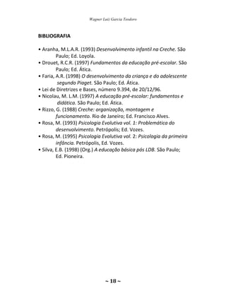 Wagner Luiz Garcia Teodoro
~ 18 ~
BIBLIOGRAFIA
• Aranha, M.L.A.R. (1993) Desenvolvimento infantil na Creche. São
Paulo; Ed. Loyola.
• Drouet, R.C.R. (1997) Fundamentos da educação pré-escolar. São
Paulo; Ed. Ática.
• Faria, A.R. (1998) O desenvolvimento da criança e do adolescente
segundo Piaget. São Paulo; Ed. Ática.
• Lei de Diretrizes e Bases, número 9.394, de 20/12/96.
• Nicolau, M. L.M. (1997) A educação pré-escolar: fundamentos e
didática. São Paulo; Ed. Ática.
• Rizzo, G. (1988) Creche: organização, montagem e
funcionamento. Rio de Janeiro; Ed. Francisco Alves.
• Rosa, M. (1993) Psicologia Evolutiva vol. 1: Problemática do
desenvolvimento. Petrópolis; Ed. Vozes.
• Rosa, M. (1995) Psicologia Evolutiva vol. 2: Psicologia da primeira
infância. Petrópolis, Ed. Vozes.
• Silva, E.B. (1998) (Org.) A educação básica pós LDB. São Paulo;
Ed. Pioneira.
 