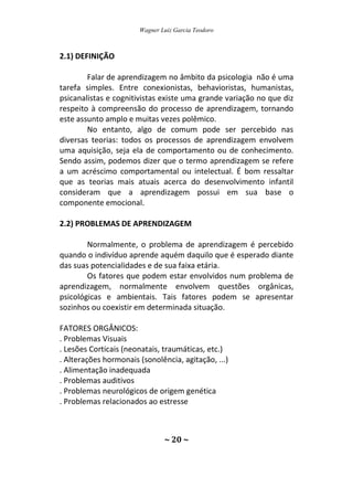 Wagner Luiz Garcia Teodoro
~ 20 ~
2.1) DEFINIÇÃO
Falar de aprendizagem no âmbito da psicologia não é uma
tarefa simples. Entre conexionistas, behavioristas, humanistas,
psicanalistas e cognitivistas existe uma grande variação no que diz
respeito à compreensão do processo de aprendizagem, tornando
este assunto amplo e muitas vezes polêmico.
No entanto, algo de comum pode ser percebido nas
diversas teorias: todos os processos de aprendizagem envolvem
uma aquisição, seja ela de comportamento ou de conhecimento.
Sendo assim, podemos dizer que o termo aprendizagem se refere
a um acréscimo comportamental ou intelectual. É bom ressaltar
que as teorias mais atuais acerca do desenvolvimento infantil
consideram que a aprendizagem possui em sua base o
componente emocional.
2.2) PROBLEMAS DE APRENDIZAGEM
Normalmente, o problema de aprendizagem é percebido
quando o indivíduo aprende aquém daquilo que é esperado diante
das suas potencialidades e de sua faixa etária.
Os fatores que podem estar envolvidos num problema de
aprendizagem, normalmente envolvem questões orgânicas,
psicológicas e ambientais. Tais fatores podem se apresentar
sozinhos ou coexistir em determinada situação.
FATORES ORGÂNICOS:
. Problemas Visuais
. Lesões Corticais (neonatais, traumáticas, etc.)
. Alterações hormonais (sonolência, agitação, ...)
. Alimentação inadequada
. Problemas auditivos
. Problemas neurológicos de origem genética
. Problemas relacionados ao estresse
 