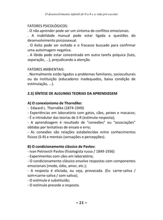 O desenvolvimento infantil de 0 a 6 e a vida pré-escolar
~ 21 ~
FATORES PSICOLÓGICOS:
. O não aprender pode ser um sintoma de conflitos emocionais.
. A inabilidade manual pode estar ligada a questões do
desenvolvimento psicossexual.
. O êxito pode ser evitado e o fracasso buscado para confirmar
uma autoimagem negativa.
. A libido pode estar concentrada em outra tarefa psíquica (luto,
separação, ...), prejudicando a atenção.
FATORES AMBIENTAIS:
. Normalmente estão ligados a problemas familiares, socioculturais
ou da instituição (educadores inadequados, baixa condição de
estimulação, ...).
2.3) SÍNTESE DE ALGUMAS TEORIAS DA APRENDIZGEM
A) O conexionismo de Thorndike:
- Edward L. Thorndike (1874-1949)
- Experiências em laboratório com gatos, cães, peixes e macacos;
- É o introdutor das teorias de S-R (estímulo-resposta);
- A aprendizagem é resultado de “conexões” ou “associações”
obtidas por tentativas de ensaio e erro;
- As conexões são relações estabelecidas entre conhecimentos
físicos (S-R) e mentais (sensações e percepções).
B) O condicionamento clássico de Pavlov:
- Ivan Petrovich Pavlov (fisiologista russo / 1849-1936)
- Experimentos com cães em laboratório;
- O condicionamento clássico envolve respostas com componentes
emocionais (medo, ódio, amor, etc.);
- A resposta é eliciada, ou seja, provocada. (Ex: carne-saliva /
som+carne-saliva / som-saliva);
- O estímulo é substituído;
- O estímulo precede a resposta.
 