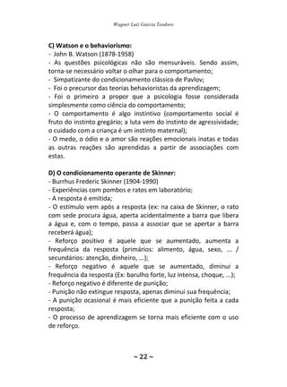 Wagner Luiz Garcia Teodoro
~ 22 ~
C) Watson e o behaviorismo:
- John B. Watson (1878-1958)
- As questões psicológicas não são mensuráveis. Sendo assim,
torna-se necessário voltar o olhar para o comportamento;
- Simpatizante do condicionamento clássico de Pavlov;
- Foi o precursor das teorias behavioristas da aprendizagem;
- Foi o primeiro a propor que a psicologia fosse considerada
simplesmente como ciência do comportamento;
- O comportamento é algo instintivo (comportamento social é
fruto do instinto gregário; a luta vem do instinto de agressividade;
o cuidado com a criança é um instinto maternal);
- O medo, o ódio e o amor são reações emocionais inatas e todas
as outras reações são aprendidas a partir de associações com
estas.
D) O condicionamento operante de Skinner:
- Burrhus Frederic Skinner (1904-1990)
- Experiências com pombos e ratos em laboratório;
- A resposta é emitida;
- O estímulo vem após a resposta (ex: na caixa de Skinner, o rato
com sede procura água, aperta acidentalmente a barra que libera
a água e, com o tempo, passa a associar que se apertar a barra
receberá água);
- Reforço positivo é aquele que se aumentado, aumenta a
frequência da resposta (primários: alimento, água, sexo, ... /
secundários: atenção, dinheiro, ...);
- Reforço negativo é aquele que se aumentado, diminui a
frequência da resposta (Ex: barulho forte, luz intensa, choque, ...);
- Reforço negativo é diferente de punição;
- Punição não extingue resposta, apenas diminui sua frequência;
- A punição ocasional é mais eficiente que a punição feita a cada
resposta;
- O processo de aprendizagem se torna mais eficiente com o uso
de reforço.
 