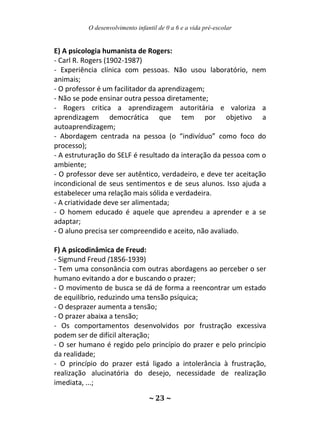 O desenvolvimento infantil de 0 a 6 e a vida pré-escolar
~ 23 ~
E) A psicologia humanista de Rogers:
- Carl R. Rogers (1902-1987)
- Experiência clínica com pessoas. Não usou laboratório, nem
animais;
- O professor é um facilitador da aprendizagem;
- Não se pode ensinar outra pessoa diretamente;
- Rogers critica a aprendizagem autoritária e valoriza a
aprendizagem democrática que tem por objetivo a
autoaprendizagem;
- Abordagem centrada na pessoa (o “indivíduo” como foco do
processo);
- A estruturação do SELF é resultado da interação da pessoa com o
ambiente;
- O professor deve ser autêntico, verdadeiro, e deve ter aceitação
incondicional de seus sentimentos e de seus alunos. Isso ajuda a
estabelecer uma relação mais sólida e verdadeira.
- A criatividade deve ser alimentada;
- O homem educado é aquele que aprendeu a aprender e a se
adaptar;
- O aluno precisa ser compreendido e aceito, não avaliado.
F) A psicodinâmica de Freud:
- Sigmund Freud (1856-1939)
- Tem uma consonância com outras abordagens ao perceber o ser
humano evitando a dor e buscando o prazer;
- O movimento de busca se dá de forma a reencontrar um estado
de equilíbrio, reduzindo uma tensão psíquica;
- O desprazer aumenta a tensão;
- O prazer abaixa a tensão;
- Os comportamentos desenvolvidos por frustração excessiva
podem ser de difícil alteração;
- O ser humano é regido pelo princípio do prazer e pelo princípio
da realidade;
- O princípio do prazer está ligado a intolerância à frustração,
realização alucinatória do desejo, necessidade de realização
imediata, ...;
 