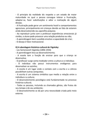 Wagner Luiz Garcia Teodoro
~ 24 ~
- O princípio da realidade diz respeito a um estado de maior
maturidade no qual a pessoa consegue tolerar a frustração,
adaptar-se, fazer substituições e adiar a realização de algum
desejo;
- A frustração pode gerar um sentimento hostil e comportamentos
agressivos, principalmente em crianças devido ao fato de estarem
ainda desenvolvendo seu aparelho psíquico;
- Ao reproduzir junto com o professor experiências emocionais já
vividas, o aluno pode provocar uma relação produtiva ou não;
- A aprendizagem bem sucedida envolve a capacidade de criar;
- O desejo é fator motivacional.
G) A abordagem histórico-cultural de Vigotsky:
- Lev Semenovich Vigotsky (1896-1934)
- A aprendizagem leva ao desenvolvimento;
- A escola tem a função de ensinar para que a criança se
desenvolva;
- O professor surge como mediador entre a cultura e o indivíduo;
- O indivíduo não possui instrumentos endógenos para
desenvolver-se sozinho;
- A escola é um lugar onde o contato com a escrita e a ciência
possibilitam outras conquistas;
- A escrita é um sistema simbólico que media a relação entre o
indivíduo e a cultura;
- O desenvolvimento psicológico está fundamentado no processo
histórico-cultural;
- Todas as pessoas, incluindo os chamados gênios, são frutos do
seu tempo e do seu ambiente;
- O desenvolvimento se dá por uma necessidade criada pelo meio
externo.
 