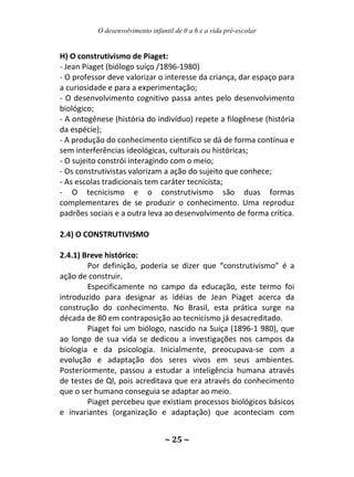 O desenvolvimento infantil de 0 a 6 e a vida pré-escolar
~ 25 ~
H) O construtivismo de Piaget:
- Jean Piaget (biólogo suíço /1896-1980)
- O professor deve valorizar o interesse da criança, dar espaço para
a curiosidade e para a experimentação;
- O desenvolvimento cognitivo passa antes pelo desenvolvimento
biológico;
- A ontogênese (história do indivíduo) repete a filogênese (história
da espécie);
- A produção do conhecimento científico se dá de forma contínua e
sem interferências ideológicas, culturais ou históricas;
- O sujeito constrói interagindo com o meio;
- Os construtivistas valorizam a ação do sujeito que conhece;
- As escolas tradicionais tem caráter tecnicista;
- O tecnicismo e o construtivismo são duas formas
complementares de se produzir o conhecimento. Uma reproduz
padrões sociais e a outra leva ao desenvolvimento de forma crítica.
2.4) O CONSTRUTIVISMO
2.4.1) Breve histórico:
Por definição, poderia se dizer que “construtivismo” é a
ação de construir.
Especificamente no campo da educação, este termo foi
introduzido para designar as idéias de Jean Piaget acerca da
construção do conhecimento. No Brasil, esta prática surge na
década de 80 em contraposição ao tecnicismo já desacreditado.
Piaget foi um biólogo, nascido na Suíça (1896-1 980), que
ao longo de sua vida se dedicou a investigações nos campos da
biologia e da psicologia. Inicialmente, preocupava-se com a
evolução e adaptação dos seres vivos em seus ambientes.
Posteriormente, passou a estudar a inteligência humana através
de testes de Ql, pois acreditava que era através do conhecimento
que o ser humano conseguia se adaptar ao meio.
Piaget percebeu que existiam processos biológicos básicos
e invariantes (organização e adaptação) que aconteciam com
 
