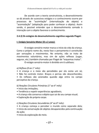 O desenvolvimento infantil de 0 a 6 e a vida pré-escolar
~ 27 ~
De acordo com a teoria construtivista, o desenvolvimento
se dá através de sucessivos estágios e o conhecimento ocorre por
processos de “assimilação” (internalização do objeto) e
”acomodação” (adaptação para poder conhecer o objeto). Assim
sendo, é possível entender que o desenvolvimento somado à
interação com o objeto favorece o conhecimento.
2.4.3) Os estágios do desenvolvimento cognitivo segundo Piaget:
I- Estágio Sensório-Motor (O a 2 anos):
O estágio sensório-motor marca o início da vida da criança.
Como o próprio nome diz, nesta fase o pensamento é constituído
por sensações e movimentos. No entanto, não se trata de
movimentos voluntários, mas sim de ações reflexas (sugar,
segurar, etc.) também chamadas por Piaget de “esquemas inatos”.
O estágio sensório-motor é dividido em 6 subfases:
a) Reflexo (0 ao 1° mês):
• A criança e o meio são percebidos por ela como um só;
• Não há controle motor. Braços e pernas são desconhecidos;
• Os reflexos são acionados quando algo entra no campo
perceptivo da criança.
b) Reações Circulares Primárias (1° ao 4° mês):
• Início das imitações;
• Tendência a repetir experiências agradáveis;
• A criança não conserva o objeto que sai do seu campo visual;
• Exploração do próprio corpo.
c) Reações Circulares Secundárias (4° ao 8° mês):
• A criança começa a perceber o mundo como separado dela;
• Início da conservação de objetos desaparecidos pela continuação
da ação;
• Início da exploração do meio.
 