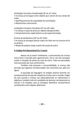 Wagner Luiz Garcia Teodoro
~ 28 ~
d) Reações Circulares Coordenadas (8° ao 12° mês):
• A criança já consegue achar objetos que saíram do seu campo de
visão;
• Aperfeiçoamento da capacidade de assimilação;
• Movimentos intencionais.
e) Reações Circulares Terciárias (12° ao 18° mês):
• A criança é capaz de procurar objetos desaparecidos;
• Comportamentos exploratórios ou de experimentação.
f) Início do Simbolismo (18° ao 24° mês):
• A criança já consegue pensar sobre um fato sem ser preciso vê-lo
na prática;
• Noção do próprio corpo a partir do corpo do outro.
II- Estágio Pré-Operacional (2 a 7 anos):
Apesar de já existir simbolismo, o pensamento da criança
nessa fase é marcado pelo egocentrismo, isto é, ela não consegue
avaliar a situação do ponto de vista do outro. Toda sua percepção
está associada aos seus sentimentos.
Também está presente a irreversibilidade. A criança não
percebe que algumas transformações são reversíveis (ex: gelo em
água).
A aquisição da linguagem no estágio anterior permite um
enriquecimento do tipo de relação da criança com o mundo. Piaget
diz que quando a criança usa adequadamente os substantivos e
adjetivos, também está em condições de dominar corretamente as
classes e as relações, pois já consegue identificar características
semelhantes entre objetos diferentes.
 
