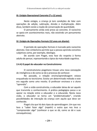 O desenvolvimento infantil de 0 a 6 e a vida pré-escolar
~ 29 ~
III- Estágio Operacional Concreto (7 a 12 anos):
Neste estágio, a criança já tem condições de lidar com
operações de adição, subtração, divisão e multiplicação. Além
disso, também existe a noção de conservação de quantidade.
O pensamento ainda está preso ao concreto. O raciocínio
se apoia em acontecimentos reais, não existindo um pensamento
abstrato.
IV- Estágio de Operações Formais (12 anos em diante):
O período de operações formais é marcado pelo raciocínio
abstrato. Este simbolismo permite que a pessoa aprenda conceitos
subjetivos como, por exemplo, ideologia.
De acordo com Piaget, esta fase diz respeito à forma
adulta de pensar, representando o ápice da maturidade cognitiva.
2.4.4) O papel do educador no Construtivismo:
O construtivismo piagetiano trouxe uma nova concepção
de inteligência e de como se dá o processo de conhecer.
No passado, a relação ensino/aprendizagem estava
enquadrada no tecnicismo. Existia um determinado método e este
era seguido como uma receita. O professor ensinava e o aluno
“aprendia”.
Com a visão construtivista, o educador deixa de ser aquele
que transmite o conhecimento. A prática pedagógica passa a se
apoiar na relação entre o educador e o educando. Nesta nova
visão, o educador se torna um “problematizador”, criando
possibilidades de interação da criança com aquilo que deve ser
conhecido.
Piaget cita que há dois tipos de aprendizagem. Um que nos
leva a “saber fazer algo” (repetir) e outro que nos leva a
“compreender algo” (conhecer o que se dá, como se dá e suas
consequências).
 