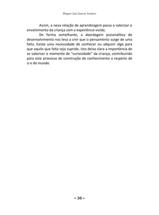 Wagner Luiz Garcia Teodoro
~ 30 ~
Assim, a nova relação de aprendizagem passa a valorizar o
envolvimento da criança com a experiência vivida.
De forma semelhante, a abordagem psicanalítica do
desenvolvimento nos leva a crer que o pensamento surge de uma
falta. Existe uma necessidade de conhecer ou adquirir algo para
que aquilo que falta seja suprido. Isto deixa clara a importância de
se valorizar o momento de “curiosidade” da criança, contribuindo
para este processo de construção do conhecimento a respeito de
si e do mundo.
 
