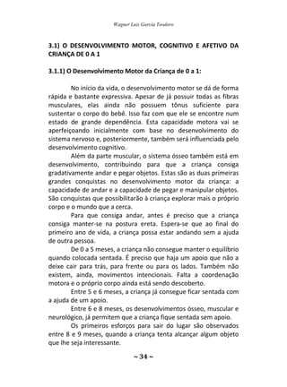 Wagner Luiz Garcia Teodoro
~ 34 ~
3.1) O DESENVOLVIMENTO MOTOR, COGNITIVO E AFETIVO DA
CRIANÇA DE 0 A 1
3.1.1) O Desenvolvimento Motor da Criança de 0 a 1:
No início da vida, o desenvolvimento motor se dá de forma
rápida e bastante expressiva. Apesar de já possuir todas as fibras
musculares, elas ainda não possuem tônus suficiente para
sustentar o corpo do bebê. Isso faz com que ele se encontre num
estado de grande dependência. Esta capacidade motora vai se
aperfeiçoando inicialmente com base no desenvolvimento do
sistema nervoso e, posteriormente, também será influenciada pelo
desenvolvimento cognitivo.
Além da parte muscular, o sistema ósseo também está em
desenvolvimento, contribuindo para que a criança consiga
gradativamente andar e pegar objetos. Estas são as duas primeiras
grandes conquistas no desenvolvimento motor da criança: a
capacidade de andar e a capacidade de pegar e manipular objetos.
São conquistas que possibilitarão à criança explorar mais o próprio
corpo e o mundo que a cerca.
Para que consiga andar, antes é preciso que a criança
consiga manter-se na postura ereta. Espera-se que ao final do
primeiro ano de vida, a criança possa estar andando sem a ajuda
de outra pessoa.
De 0 a 5 meses, a criança não consegue manter o equilíbrio
quando colocada sentada. É preciso que haja um apoio que não a
deixe cair para trás, para frente ou para os lados. Também não
existem, ainda, movimentos intencionais. Falta a coordenação
motora e o próprio corpo ainda está sendo descoberto.
Entre 5 e 6 meses, a criança já consegue ficar sentada com
a ajuda de um apoio.
Entre 6 e 8 meses, os desenvolvimentos ósseo, muscular e
neurológico, já permitem que a criança fique sentada sem apoio.
Os primeiros esforços para sair do lugar são observados
entre 8 e 9 meses, quando a criança tenta alcançar algum objeto
que lhe seja interessante.
 