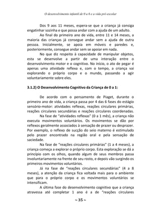 O desenvolvimento infantil de 0 a 6 e a vida pré-escolar
~ 35 ~
Dos 9 aos 11 meses, espera-se que a criança já consiga
engatinhar sozinha e que possa andar com a ajuda de um adulto.
Ao final do primeiro ano de vida, entre 11 e 14 meses, a
maioria das crianças já consegue andar sem a ajuda de outra
pessoa. Inicialmente, se apoia em móveis e paredes e,
posteriormente, consegue andar sem se apoiar em nada.
No que diz respeito à capacidade de manipular objetos,
esta se desenvolve a partir de uma interação entre o
desenvolvimento motor e o cognitivo. No início, o ato de pegar é
apenas uma atividade reflexa e, com o tempo, a criança vai
explorando o próprio corpo e o mundo, passando a agir
voluntariamente sobre eles.
3.1.2) O Desenvolvimento Cognitivo da Criança de 0 a 1:
De acordo com o pensamento de Piaget, durante o
primeiro ano de vida, a criança passa por 4 das 6 fases do estágio
sensório-motor: atividades reflexas, reações circulares primárias,
reações circulares secundárias e reações circulares coordenadas.
Na fase de “atividades reflexas” (0 a 1 mês), a criança não
executa movimentos voluntários. Os movimentos se dão por
reflexos geralmente associados à sensação de prazer ou desprazer.
Por exemplo, o reflexo de sucção do seio materno é estimulado
pelo prazer encontrado na região oral e pela sensação de
saciedade.
Na fase de “reações circulares primárias” (1 a 4 meses), a
criança começa a explorar o próprio corpo. Esta exploração se dá a
princípio com os olhos, quando algum de seus membros passa
involuntariamente na frente de seu rosto, e depois vão surgindo os
primeiros movimentos voluntários.
Já na fase de “reações circulares secundárias” (4 a 8
meses), a atenção da criança fica voltada mais para o ambiente
que para o próprio corpo e os movimentos voluntários se
intensificam.
A última fase do desenvolvimento cognitivo que a criança
atravessa até completar 1 ano é a de “reações circulares
 