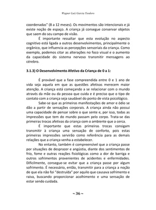 Wagner Luiz Garcia Teodoro
~ 36 ~
coordenadas” (8 a 12 meses). Os movimentos são intencionais e já
existe noção de espaço. A criança já consegue conservar objetos
que saem do seu campo de visão.
É importante ressaltar que esta evolução no aspecto
cognitivo está ligada a outros desenvolvimentos, principalmente o
orgânico, que influencia as percepções sensoriais da criança. Como
exemplo, podemos citar as alterações no foco visual e o aumento
da capacidade do sistema nervoso transmitir mensagens ao
cérebro.
3.1.3) O Desenvolvimento Afetivo da Criança de 0 a 1:
É provável que a fase compreendida entre 0 e 1 ano de
vida seja aquela em que as questões afetivas merecem maior
atenção. A criança está começando a se relacionar com o mundo
através da mãe ou da pessoa que cuida e é preciso que o tipo de
contato com a criança seja saudável do ponto de vista psicológico.
Sabe-se que as primeiras manifestações de amor e ódio se
dão a partir de sensações corporais. A criança ainda não possui
uma capacidade de pensar sobre o que sente e, por isso, todas as
impressões que tem do mundo passam pelo corpo. Trata-se das
primeiras trocas afetivas da criança com o ambiente que a cerca.
É importante que estas primeiras trocas consigam
transmitir à criança uma sensação de conforto, pois estas
primeiras impressões servirão como referência para as demais
relações que a criança venha a estabelecer.
No entanto, também é compreensível que a criança passe
por situações de desprazer e angústia, diante dos sentimentos de
frio, fome e outras reações fisiológicas como a dor de barriga e
outros sofrimentos provenientes de acidentes e enfermidades.
Dificilmente, consegue-se evitar que a criança passe por algum
sofrimento. É necessário, então, transmitir para a criança a noção
de que ela não foi “destruída” por aquilo que causava sofrimento e
raiva, buscando proporcionar acolhimento e uma sensação de
estar sendo cuidada.
 