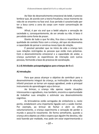 O desenvolvimento infantil de 0 a 6 e a vida pré-escolar
~ 37 ~
Ao falar do desenvolvimento emocional do bebê, é preciso
lembrar que, de acordo com a teoria freudiana, nesse momento da
vida ele se encontra na fase oral. Esse período é caracterizado por
ter a boca como a zona do corpo com maior concentração de
libido.
Afinal, é por via oral que o bebê adquire a sensação de
saciedade e, consequentemente, de ser amado ou não. A boca é
percebida como fonte de prazer.
Diante de tudo o que foi dito, fica clara a importância da
qualidade do contato físico com a criança, até que ela desenvolva
a capacidade de pensar e construa novos tipos de relação.
É possível perceber que no início da vida a criança tem
suas relações restringidas às pessoas que estão mais próximas.
Com o desenvolvimento emocional e a capacidade de andar, a
criança aumentam as experiências de interação com outras
pessoas, formando a base do processo de socialização.
3.1.4) Atividades psicopedagógicas para crianças de 0 a 1
A) Introdução:
Para que possa alcançar o objetivo de contribuir para o
desenvolvimento integral da criança, as instituições de educação
infantil precisam se tornar um espaço agradável, onde o principal
instrumento de aprendizagem seja o brincar.
Ao brincar, a criança não apenas repete situações
interessantes e agradáveis, mas também, encontra a oportunidade
de trabalhar suas emoções e estimular seu desenvolvimento
cognitivo.
As brincadeiras estão carregadas de simbolismo e, neste
ponto, estabelecem uma importante ligação com a saúde mental.
Por exemplo, ao brincar de fechar e abrir os olhos
voluntariamente, a criança experimenta a sensação de perder o
mundo e possuí-lo novamente. De forma semelhante, quando a
criança atira objetos ao chão e espera que alguém lhe devolva, não
está fazendo por maldade, mas pode sim estar experimentando a
 