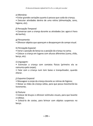 O desenvolvimento infantil de 0 a 6 e a vida pré-escolar
~ 39 ~
e) Memória:
• Evitar grandes variações quanto à pessoa que cuida da criança;
• Executar atividades dentro de uma rotina (alimentação, sono,
higiene, etc).
f) Percepção Temporal:
• Conversar com a criança durante as atividades (ex: agora é hora
do banho);
g) Pensamento:
• Oferecer objetos que apareçam e desapareçam do campo visual.
h) Percepção Espacial:
• Variar a posição do berço ou a posição da criança na cama;
• Colocar a criança em lugares com alturas diferentes (cama, chão,
berço, etc).
i) Linguagem:
• Estimular a criança com contatos físicos (primeiro ela se
comunica pelo corpo);
• Falar com a criança num tom baixo e tranquilizador, quando
chorar.
j) Esquema Corporal:
• Massagear o corpo da criança durante as rotinas de higiene;
• Deixar as mãos da criança soltas, para que possa movimentá-las
livremente;
k) Postura:
• Colocar de bruços e oferecer estímulos visuais, para que levante
a cabeça;
• Colocá-la de costas, para brincar com objetos suspensos no
berço.
 