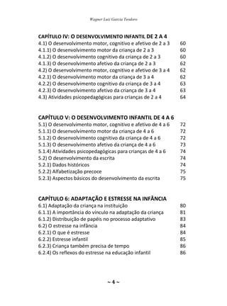 Wagner Luiz Garcia Teodoro
~ 4 ~
CAPÍTULO IV: O DESENVOLVIMENTO INFANTIL DE 2 A 4
4.1) O desenvolvimento motor, cognitivo e afetivo de 2 a 3 60
4.1.1) O desenvolvimento motor da criança de 2 a 3 60
4.1.2) O desenvolvimento cognitivo da criança de 2 a 3 60
4.1.3) O desenvolvimento afetivo da criança de 2 a 3 62
4.2) O desenvolvimento motor, cognitivo e afetivo de 3 a 4 62
4.2.1) O desenvolvimento motor da criança de 3 a 4 62
4.2.2) O desenvolvimento cognitivo da criança de 3 a 4 63
4.2.3) O desenvolvimento afetivo da criança de 3 a 4 63
4.3) Atividades psicopedagógicas para crianças de 2 a 4 64
CAPÍTULO V: O DESENVOLVIMENTO INFANTIL DE 4 A 6
5.1) O desenvolvimento motor, cognitivo e afetivo de 4 a 6 72
5.1.1) O desenvolvimento motor da criança de 4 a 6 72
5.1.2) O desenvolvimento cognitivo da criança de 4 a 6 72
5.1.3) O desenvolvimento afetivo da criança de 4 a 6 73
5.1.4) Atividades psicopedagógicas para crianças de 4 a 6 74
5.2) O desenvolvimento da escrita 74
5.2.1) Dados históricos 74
5.2.2) Alfabetização precoce 75
5.2.3) Aspectos básicos do desenvolvimento da escrita 75
CAPÍTULO 6: ADAPTAÇÃO E ESTRESSE NA INFÂNCIA
6.1) Adaptação da criança na instituição 80
6.1.1) A importância do vínculo na adaptação da criança 81
6.1.2) Distribuição de papéis no processo adaptativo 83
6.2) O estresse na infância 84
6.2.1) O que é estresse 84
6.2.2) Estresse infantil 85
6.2.3) Criança também precisa de tempo 86
6.2.4) Os reflexos do estresse na educação infantil 86
 