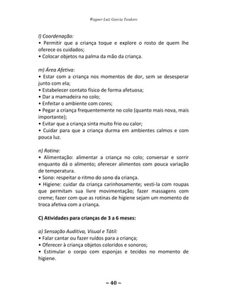 Wagner Luiz Garcia Teodoro
~ 40 ~
l) Coordenação:
• Permitir que a criança toque e explore o rosto de quem lhe
oferece os cuidados;
• Colocar objetos na palma da mão da criança.
m) Área Afetiva:
• Estar com a criança nos momentos de dor, sem se desesperar
junto com ela;
• Estabelecer contato físico de forma afetuosa;
• Dar a mamadeira no colo;
• Enfeitar o ambiente com cores;
• Pegar a criança frequentemente no colo (quanto mais nova, mais
importante);
• Evitar que a criança sinta muito frio ou calor;
• Cuidar para que a criança durma em ambientes calmos e com
pouca luz.
n) Rotina:
• Alimentação: alimentar a criança no colo; conversar e sorrir
enquanto dá o alimento; oferecer alimentos com pouca variação
de temperatura.
• Sono: respeitar o ritmo do sono da criança.
• Higiene: cuidar da criança carinhosamente; vesti-la com roupas
que permitam sua livre movimentação; fazer massagens com
creme; fazer com que as rotinas de higiene sejam um momento de
troca afetiva com a criança.
C) Atividades para crianças de 3 a 6 meses:
a) Sensação Auditiva, Visual e Tátil:
• Falar cantar ou fazer ruídos para a criança;
• Oferecer à criança objetos coloridos e sonoros;
• Estimular o corpo com esponjas e tecidos no momento de
higiene.
 