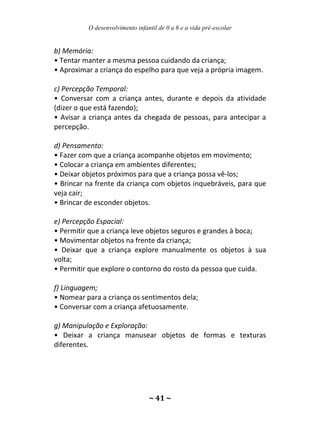 O desenvolvimento infantil de 0 a 6 e a vida pré-escolar
~ 41 ~
b) Memória:
• Tentar manter a mesma pessoa cuidando da criança;
• Aproximar a criança do espelho para que veja a própria imagem.
c) Percepção Temporal:
• Conversar com a criança antes, durante e depois da atividade
(dizer o que está fazendo);
• Avisar a criança antes da chegada de pessoas, para antecipar a
percepção.
d) Pensamento:
• Fazer com que a criança acompanhe objetos em movimento;
• Colocar a criança em ambientes diferentes;
• Deixar objetos próximos para que a criança possa vê-los;
• Brincar na frente da criança com objetos inquebráveis, para que
veja cair;
• Brincar de esconder objetos.
e) Percepção Espacial:
• Permitir que a criança leve objetos seguros e grandes à boca;
• Movimentar objetos na frente da criança;
• Deixar que a criança explore manualmente os objetos à sua
volta;
• Permitir que explore o contorno do rosto da pessoa que cuida.
f) Linguagem;
• Nomear para a criança os sentimentos dela;
• Conversar com a criança afetuosamente.
g) Manipulação e Exploração:
• Deixar a criança manusear objetos de formas e texturas
diferentes.
 