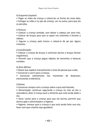 Wagner Luiz Garcia Teodoro
~ 42 ~
h) Esquema Corporal:
• Pegar as mãos da criança e colocá-las na frente do rosto dela;
• Esfregar as mãos e os pés da criança, um no outro, para que ela
os perceba.
i) Postura:
• Colocar a criança sentada, sem deixar a cabeça cair para trás.
• Colocar de bruços para que se apoie nos cotovelos e levante a
cabeça.
• Segurar a criança pelo tronco e colocá-la de pé por alguns
instantes.
j) Coordenação:
• Colocar a criança de bruços e estimular pernas e braços (tentar
engatinhar);
• Permitir que a criança pegue objetos de tamanhos e texturas
variados.
k) Área Afetiva:
• Deixar que explore manualmente o rosto da pessoa que cuida;
• Conversar e sorrir para a criança;
• Conversar calmamente nos momentos de desprazer,
estimulando a tolerância.
l) Rotina:
• Conversar sempre com a criança sobre o que está fazendo;
• Alimentação: continuar segurando a criança no colo ao dar a
mamadeira; dizer à criança qual o alimento que está sendo dado a
ela;
• Sono: cantar para a criança para que ela durma; permitir que
durma após a alimentação e a higiene;
• Higiene: nomear para a criança o que está sendo feito com ela;
fazer com que o banho seja agradável.
 