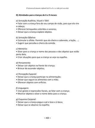 O desenvolvimento infantil de 0 a 6 e a vida pré-escolar
~ 43 ~
D) Atividades para crianças de 6 a 9 meses:
a) Sensação Auditiva, Visual e Tátil:
• Falar com a criança fora do seu campo de visão, para que ela vire
a cabeça;
• Oferecer brinquedos coloridos e sonoros;
• Deixar que a criança explore objetos.
b) Sensação Olfativa:
• Estimular o olfato. Permitir que ela cheire o sabonete, a loção, ...;
• Sugerir que perceba o cheiro da comida.
c) Memória:
• Dizer para a criança o nome das pessoas e dos objetos que estão
perto dela;
• Criar situações para que a criança se veja no espelho.
d) Pensamento:
• Deixar cair objetos na frente da criança;
• Brincar de esconder objetos;
e) Percepção Espacial:
• Deixar que a criança participe na alimentação;
• Deixar que segure os alimentos com a mão;
• Oferecer objetos com orifícios.
f) Linguagem:
• Usar gestos e expressões faciais, ao falar com a criança;
• Mostrar objetos e dizer o nome deles para a criança.
g) Esquema Corporal:
• Deixar que a criança pegue o pé e leve-o à boca;
• Deixar que se observe no espelho.
 