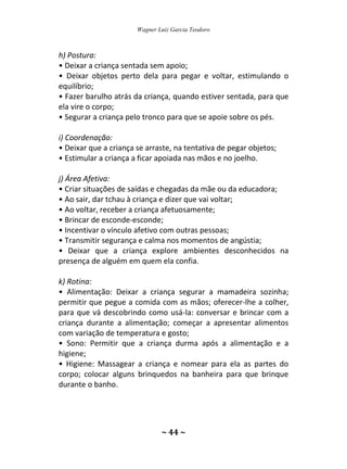 Wagner Luiz Garcia Teodoro
~ 44 ~
h) Postura:
• Deixar a criança sentada sem apoio;
• Deixar objetos perto dela para pegar e voltar, estimulando o
equilíbrio;
• Fazer barulho atrás da criança, quando estiver sentada, para que
ela vire o corpo;
• Segurar a criança pelo tronco para que se apoie sobre os pés.
i) Coordenação:
• Deixar que a criança se arraste, na tentativa de pegar objetos;
• Estimular a criança a ficar apoiada nas mãos e no joelho.
j) Área Afetiva:
• Criar situações de saídas e chegadas da mãe ou da educadora;
• Ao sair, dar tchau à criança e dizer que vai voltar;
• Ao voltar, receber a criança afetuosamente;
• Brincar de esconde-esconde;
• Incentivar o vínculo afetivo com outras pessoas;
• Transmitir segurança e calma nos momentos de angústia;
• Deixar que a criança explore ambientes desconhecidos na
presença de alguém em quem ela confia.
k) Rotina:
• Alimentação: Deixar a criança segurar a mamadeira sozinha;
permitir que pegue a comida com as mãos; oferecer-lhe a colher,
para que vá descobrindo como usá-la: conversar e brincar com a
criança durante a alimentação; começar a apresentar alimentos
com variação de temperatura e gosto;
• Sono: Permitir que a criança durma após a alimentação e a
higiene;
• Higiene: Massagear a criança e nomear para ela as partes do
corpo; colocar alguns brinquedos na banheira para que brinque
durante o banho.
 