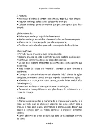 Wagner Luiz Garcia Teodoro
~ 46 ~
f) Postura:
• Incentivar a criança a sentar-se sozinha e, depois, a ficar em pé;
• Segurar a criança pelas axilas, colocando-a em pé;
• Colocar a criança perto de móveis que possa se apoiar para ficar
em pé;
g) Coordenação:
• Deixar que a criança engatinhe livremente;
• Ajudar a criança a caminhar oferecendo-lhe a mão como apoio;
• Afastar-se da criança e pedir que ela se aproxime;
• Continuar estimulando a preensão e manipulação de objetos.
h) Área Afetiva:
• Permitir que a criança se suje com a comida;
• Deixar a criança no chão e permitir que ela explore o ambiente;
• Continuar com brincadeiras de esconder objetos;
• Deixar que explore ambientes desconhecidos com alguém que
ela confie;
• Não ceder às crises de “manha”. Manter-se com firmeza e
paciência;
• Começar a colocar limites verbais dizendo “não” diante de ações
perigosas, ao mesmo tempo em que impede suavemente a ação;
• Não deixar a criança machucar outras, pondo limite verbal e/ou
físico (segurar);
• Incentivar a criança a interagir com outras crianças;
• Demonstrar tranquilidade e atenção diante do sofrimento e o
choro da criança.
i) Rotina:
• Alimentação: respeitar a maneira de a criança usar a colher e o
copo; permitir que se alimente sozinha; dar uma colher para a
criança e ficar com outra, alternando a alimentação; deixar que
pegue a comida com as mãos; começar a oferecer alimentos
sólidos;
• Sono: observar os sinais de cansaço para se estabelecer a rotina
do sono;
 