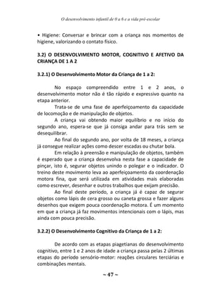 O desenvolvimento infantil de 0 a 6 e a vida pré-escolar
~ 47 ~
• Higiene: Conversar e brincar com a criança nos momentos de
higiene, valorizando o contato físico.
3.2) O DESENVOLVIMENTO MOTOR, COGNITIVO E AFETIVO DA
CRIANÇA DE 1 A 2
3.2.1) O Desenvolvimento Motor da Criança de 1 a 2:
No espaço compreendido entre 1 e 2 anos, o
desenvolvimento motor não é tão rápido e expressivo quanto na
etapa anterior.
Trata-se de uma fase de aperfeiçoamento da capacidade
de locomoção e de manipulação de objetos.
A criança vai obtendo maior equilíbrio e no início do
segundo ano, espera-se que já consiga andar para trás sem se
desequilibrar.
Ao final do segundo ano, por volta de 18 meses, a criança
já consegue realizar ações como descer escadas ou chutar bola.
Em relação à preensão e manipulação de objetos, também
é esperado que a criança desenvolva nesta fase a capacidade de
pinçar, isto é, segurar objetos unindo o polegar e o indicador. O
treino deste movimento leva ao aperfeiçoamento da coordenação
motora fina, que será utilizada em atividades mais elaboradas
como escrever, desenhar e outros trabalhos que exijam precisão.
Ao final deste período, a criança já é capaz de segurar
objetos como lápis de cera grosso ou caneta grossa e fazer alguns
desenhos que exigem pouca coordenação motora. É um momento
em que a criança já faz movimentos intencionais com o lápis, mas
ainda com pouca precisão.
3.2.2) O Desenvolvimento Cognitivo da Criança de 1 a 2:
De acordo com as etapas piagetianas do desenvolvimento
cognitivo, entre 1 e 2 anos de idade a criança passa pelas 2 últimas
etapas do período sensório-motor: reações circulares terciárias e
combinações mentais.
 