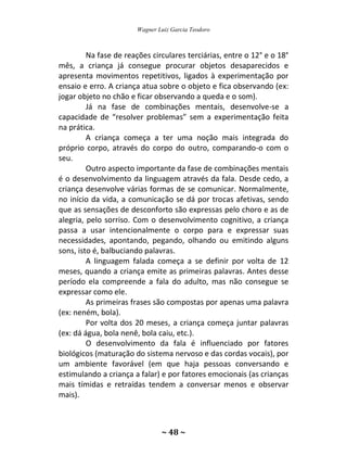 Wagner Luiz Garcia Teodoro
~ 48 ~
Na fase de reações circulares terciárias, entre o 12° e o 18°
mês, a criança já consegue procurar objetos desaparecidos e
apresenta movimentos repetitivos, ligados à experimentação por
ensaio e erro. A criança atua sobre o objeto e fica observando (ex:
jogar objeto no chão e ficar observando a queda e o som).
Já na fase de combinações mentais, desenvolve-se a
capacidade de “resolver problemas” sem a experimentação feita
na prática.
A criança começa a ter uma noção mais integrada do
próprio corpo, através do corpo do outro, comparando-o com o
seu.
Outro aspecto importante da fase de combinações mentais
é o desenvolvimento da linguagem através da fala. Desde cedo, a
criança desenvolve várias formas de se comunicar. Normalmente,
no início da vida, a comunicação se dá por trocas afetivas, sendo
que as sensações de desconforto são expressas pelo choro e as de
alegria, pelo sorriso. Com o desenvolvimento cognitivo, a criança
passa a usar intencionalmente o corpo para e expressar suas
necessidades, apontando, pegando, olhando ou emitindo alguns
sons, isto é, balbuciando palavras.
A linguagem falada começa a se definir por volta de 12
meses, quando a criança emite as primeiras palavras. Antes desse
período ela compreende a fala do adulto, mas não consegue se
expressar como ele.
As primeiras frases são compostas por apenas uma palavra
(ex: neném, bola).
Por volta dos 20 meses, a criança começa juntar palavras
(ex: dá água, bola nenê, bola caiu, etc.).
O desenvolvimento da fala é influenciado por fatores
biológicos (maturação do sistema nervoso e das cordas vocais), por
um ambiente favorável (em que haja pessoas conversando e
estimulando a criança a falar) e por fatores emocionais (as crianças
mais tímidas e retraídas tendem a conversar menos e observar
mais).
 