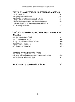 O desenvolvimento infantil de 0 a 6 e a vida pré-escolar
~ 5 ~
CAPÍTULO 7: A AUTOESTIMA E A RETRAÇÃO NA INFÂNCIA
7.1) Autoestima 90
7.1.1) O que é autoestima 90
7.1.2) O desenvolvimento da autoestima 91
7.1.3) A baixa autoestima e o comportamento 92
7.1.4) Os educadores e a autoestima da criança 93
7.2) A criança retraída 94
CAPÍTULO 8: AGRESSIVIDADE, CIÚME E HPERATVIDADE NA
INFÂNCIA
8.1) Agressividade infantil 98
8.2) O ciúme em crianças 100
8.2.1) As bases do ciúme na infância 100
8.2.2) O ciúme na escola 101
8.3) A criança hiperativa 102
CAPÍTULO 9: CONSIDERAÇÕES FINAIS
9.1) Uma educação para o desenvolvimento integral 106
9.2) Poema de Amigo Aprendiz 107
ANEXO: PROJETO “EDUCAÇÃO CONSCIENTE” 109
 