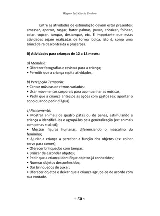 Wagner Luiz Garcia Teodoro
~ 50 ~
Entre as atividades de estimulação devem estar presentes:
amassar, apertar, rasgar, bater palmas, puxar, encaixar, folhear,
colar, soprar, tampar, destampar, etc. É importante que essas
atividades sejam realizadas de forma lúdica, isto é, como uma
brincadeira descontraída e prazerosa.
B) Atividades para crianças de 12 a 18 meses:
a) Memória:
• Oferecer fotografias e revistas para a criança;
• Permitir que a criança repita atividades.
b) Percepção Temporal:
• Cantar músicas de ritmos variados;
• Usar movimentos corporais para acompanhar as músicas;
• Pedir que a criança antecipe as ações com gestos (ex: apontar o
copo quando pedir d’água).
c) Pensamento:
• Mostrar animais de quatro patas ou de penas, estimulando a
criança a identificá-los e agrupá-los pela generalização (ex: animais
com penas = có-có);
• Mostrar figuras humanas, diferenciando o masculino do
feminino;
• Ajudar a criança a perceber a função dos objetos (ex: colher
serve para comer);
• Oferecer brinquedos com tampas;
• Brincar de esconder objetos;
• Pedir que a criança identifique objetos já conhecidos;
• Nomear objetos desconhecidos;
• Dar brinquedos de puxar;
• Oferecer objetos e deixar que a criança agrupe-os de acordo com
sua vontade.
 