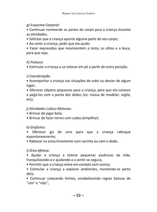 Wagner Luiz Garcia Teodoro
~ 52 ~
g) Esquema Corporal:
• Continuar nomeando as partes do corpo para a criança durante
as atividades;
• Solicitar que a criança aponte alguma parte do seu corpo;
• Ao vestir a criança, pedir que ela ajude;
• Fazer expressões que movimentem a testa, os olhos e a boca,
para que veja.
h) Postura:
• Estimular a criança a se colocar em pé a partir de outra posição.
i) Coordenação:
• Acompanhar a criança nas situações de subir ou descer de algum
lugar;
• Oferecer objetos pequenos para a criança, para que ela comece
a pegá-los com a ponta dos dedos (ex: massa de modelar, argila,
etc);
j) Atividades Lúdico-Motoras:
• Brincar de jogar bola;
• Brincar de fazer torres com cubos (empilhar).
k) Grafismo:
• Oferecer giz de cera para que a criança rabisque
espontaneamente;
• Rabiscar na areia livremente com varinha ou com o dedo.
l) Área Afetiva:
• Ajudar a criança a tolerar pequenas ausências da mãe,
tranquilizando-a e ajudando-a a sentir-se segura;
• Permitir que a criança entre em contato com outras;
• Estimular a criança a explorar ambientes, mantendo-se perto
dela;
• Continuar colocando limites, estabelecendo regras básicas de
“sim” e “não”;
 