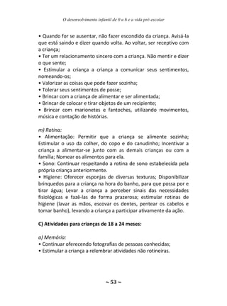O desenvolvimento infantil de 0 a 6 e a vida pré-escolar
~ 53 ~
• Quando for se ausentar, não fazer escondido da criança. Avisá-la
que está saindo e dizer quando volta. Ao voltar, ser receptivo com
a criança;
• Ter um relacionamento sincero com a criança. Não mentir e dizer
o que sente;
• Estimular a criança a criança a comunicar seus sentimentos,
nomeando-os;
• Valorizar as coisas que pode fazer sozinha;
• Tolerar seus sentimentos de posse;
• Brincar com a criança de alimentar e ser alimentada;
• Brincar de colocar e tirar objetos de um recipiente;
• Brincar com marionetes e fantoches, utilizando movimentos,
música e contação de histórias.
m) Rotina:
• Alimentação: Permitir que a criança se alimente sozinha;
Estimular o uso da colher, do copo e do canudinho; Incentivar a
criança a alimentar-se junto com as demais crianças ou com a
família; Nomear os alimentos para ela.
• Sono: Continuar respeitando a rotina de sono estabelecida pela
própria criança anteriormente.
• Higiene: Oferecer esponjas de diversas texturas; Disponibilizar
brinquedos para a criança na hora do banho, para que possa por e
tirar água; Levar a criança a perceber sinais das necessidades
fisiológicas e fazê-las de forma prazerosa; estimular rotinas de
higiene (lavar as mãos, escovar os dentes, pentear os cabelos e
tomar banho), levando a criança a participar ativamente da ação.
C) Atividades para crianças de 18 a 24 meses:
a) Memória:
• Continuar oferecendo fotografias de pessoas conhecidas;
• Estimular a criança a relembrar atividades não rotineiras.
 