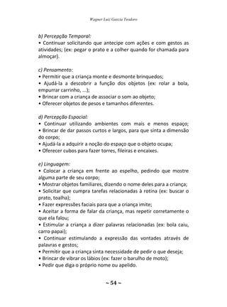 Wagner Luiz Garcia Teodoro
~ 54 ~
b) Percepção Temporal:
• Continuar solicitando que antecipe com ações e com gestos as
atividades; (ex: pegar o prato e a colher quando for chamada para
almoçar).
c) Pensamento:
• Permitir que a criança monte e desmonte brinquedos;
• Ajudá-la a descobrir a função dos objetos (ex: rolar a bola,
empurrar carrinho, ...);
• Brincar com a criança de associar o som ao objeto;
• Oferecer objetos de pesos e tamanhos diferentes.
d) Percepção Espacial:
• Continuar utilizando ambientes com mais e menos espaço;
• Brincar de dar passos curtos e largos, para que sinta a dimensão
do corpo;
• Ajudá-la a adquirir a noção do espaço que o objeto ocupa;
• Oferecer cubos para fazer torres, fileiras e encaixes.
e) Linguagem:
• Colocar a criança em frente ao espelho, pedindo que mostre
alguma parte de seu corpo;
• Mostrar objetos familiares, dizendo o nome deles para a criança;
• Solicitar que cumpra tarefas relacionadas à rotina (ex: buscar o
prato, toalha);
• Fazer expressões faciais para que a criança imite;
• Aceitar a forma de falar da criança, mas repetir corretamente o
que ela falou;
• Estimular a criança a dizer palavras relacionadas (ex: bola caiu,
carro papai);
• Continuar estimulando a expressão das vontades através de
palavras e gestos;
• Permitir que a criança sinta necessidade de pedir o que deseja;
• Brincar de vibrar os lábios (ex: fazer o barulho de moto);
• Pedir que diga o próprio nome ou apelido.
 