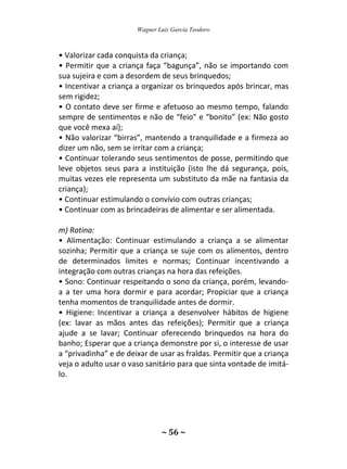 Wagner Luiz Garcia Teodoro
~ 56 ~
• Valorizar cada conquista da criança;
• Permitir que a criança faça “bagunça”, não se importando com
sua sujeira e com a desordem de seus brinquedos;
• Incentivar a criança a organizar os brinquedos após brincar, mas
sem rigidez;
• O contato deve ser firme e afetuoso ao mesmo tempo, falando
sempre de sentimentos e não de “feio” e “bonito” (ex: Não gosto
que você mexa aí);
• Não valorizar “birras”, mantendo a tranquilidade e a firmeza ao
dizer um não, sem se irritar com a criança;
• Continuar tolerando seus sentimentos de posse, permitindo que
leve objetos seus para a instituição (isto lhe dá segurança, pois,
muitas vezes ele representa um substituto da mãe na fantasia da
criança);
• Continuar estimulando o convívio com outras crianças;
• Continuar com as brincadeiras de alimentar e ser alimentada.
m) Rotina:
• Alimentação: Continuar estimulando a criança a se alimentar
sozinha; Permitir que a criança se suje com os alimentos, dentro
de determinados limites e normas; Continuar incentivando a
integração com outras crianças na hora das refeições.
• Sono: Continuar respeitando o sono da criança, porém, levando-
a a ter uma hora dormir e para acordar; Propiciar que a criança
tenha momentos de tranquilidade antes de dormir.
• Higiene: Incentivar a criança a desenvolver hábitos de higiene
(ex: lavar as mãos antes das refeições); Permitir que a criança
ajude a se lavar; Continuar oferecendo brinquedos na hora do
banho; Esperar que a criança demonstre por si, o interesse de usar
a “privadinha” e de deixar de usar as fraldas. Permitir que a criança
veja o adulto usar o vaso sanitário para que sinta vontade de imitá-
lo.
 