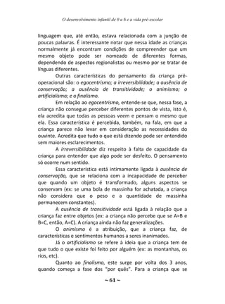 O desenvolvimento infantil de 0 a 6 e a vida pré-escolar
~ 61 ~
linguagem que, até então, estava relacionada com a junção de
poucas palavras. É interessante notar que nessa idade as crianças
normalmente já encontram condições de compreender que um
mesmo objeto pode ser nomeado de diferentes formas,
dependendo de aspectos regionalistas ou mesmo por se tratar de
línguas diferentes.
Outras características do pensamento da criança pré-
operacional são: o egocentrismo; a irreversibilidade; a ausência de
conservação; a ausência de transitividade; o animismo; o
artificialismo; e o finalismo.
Em relação ao egocentrismo, entende-se que, nessa fase, a
criança não consegue perceber diferentes pontos de vista, isto é,
ela acredita que todas as pessoas veem e pensam o mesmo que
ela. Essa característica é percebida, também, na fala, em que a
criança parece não levar em consideração as necessidades do
ouvinte. Acredita que tudo o que está dizendo pode ser entendido
sem maiores esclarecimentos.
A irreversibilidade diz respeito à falta de capacidade da
criança para entender que algo pode ser desfeito. O pensamento
só ocorre num sentido.
Essa característica está intimamente ligada à ausência de
conservação, que se relaciona com a incapacidade de perceber
que quando um objeto é transformado, alguns aspectos se
conservam (ex: se uma bola de massinha for achatada, a criança
não considera que o peso e a quantidade de massinha
permanecem constantes).
A ausência de transitividade está ligada à relação que a
criança faz entre objetos (ex: a criança não percebe que se A=B e
B=C, então, A=C). A criança ainda não faz generalizações.
O animismo é a atribuição, que a criança faz, de
características e sentimentos humanos a seres inanimados.
Já o artificialismo se refere à ideia que a criança tem de
que tudo o que existe foi feito por alguém (ex: as montanhas, os
rios, etc).
Quanto ao finalismo, este surge por volta dos 3 anos,
quando começa a fase dos “por quês”. Para a criança que se
 
