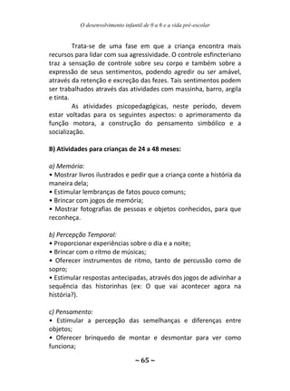 O desenvolvimento infantil de 0 a 6 e a vida pré-escolar
~ 65 ~
Trata-se de uma fase em que a criança encontra mais
recursos para lidar com sua agressividade. O controle esfincteriano
traz a sensação de controle sobre seu corpo e também sobre a
expressão de seus sentimentos, podendo agredir ou ser amável,
através da retenção e excreção das fezes. Tais sentimentos podem
ser trabalhados através das atividades com massinha, barro, argila
e tinta.
As atividades psicopedagógicas, neste período, devem
estar voltadas para os seguintes aspectos: o aprimoramento da
função motora, a construção do pensamento simbólico e a
socialização.
B) Atividades para crianças de 24 a 48 meses:
a) Memória:
• Mostrar livros ilustrados e pedir que a criança conte a história da
maneira dela;
• Estimular lembranças de fatos pouco comuns;
• Brincar com jogos de memória;
• Mostrar fotografias de pessoas e objetos conhecidos, para que
reconheça.
b) Percepção Temporal:
• Proporcionar experiências sobre o dia e a noite;
• Brincar com o ritmo de músicas;
• Oferecer instrumentos de ritmo, tanto de percussão como de
sopro;
• Estimular respostas antecipadas, através dos jogos de adivinhar a
sequência das historinhas (ex: O que vai acontecer agora na
história?).
c) Pensamento:
• Estimular a percepção das semelhanças e diferenças entre
objetos;
• Oferecer brinquedo de montar e desmontar para ver como
funciona;
 