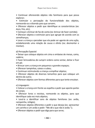 Wagner Luiz Garcia Teodoro
~ 66 ~
• Continuar oferecendo objetos não familiares para que possa
explorar;
• Estimular a percepção da funcionalidade dos objetos,
nomeando-os e dizendo para que servem;
• Oferecer objetos e pedir que identifique as características (ex:
duro, frio, etc);
• Começar a brincar de faz de conta (ex: brincar de fazer comida);
• Oferecer objetos e estimular para que agrupe de acordo com as
semelhanças;
• Levar a criança a perceber que ela pode ser agente de uma ação,
estabelecendo uma relação de causa e efeito (ex: desmontar e
montar).
d) Percepção Espacial:
• Deixar que coloque objetos em cima e embaixo de mesas, cama,
cadeira;
• Fazer brincadeiras de cumprir ordens como sentar, deitar e ficar
em pé;
• Brincar com a criança em pequenos e grandes espaços;
• Oferecer tampinhas, caixas e cubos;
• Continuar estimulando a criança a empilhar objetos;
• Oferecer objetos de diversos tamanhos para que coloque um
dentro do outro;
• Oferecer objetos com formas diferentes para que tente encaixar.
e) Linguagem:
• Colocar a criança em frente ao espelho e pedir que aponte partes
do corpo;
• Oferecer livros e revistas, nomeando os objetos, para que
identifique cada vez mais objetos;
• Levá-la a identificar sons de objetos familiares (ex: avião,
campainha, relógio);
• Oferecer objetos diferentes e pedir o que deseja (ex: apresentar
um carinho e um avião e pedir: “Me dê o que não é avião.”);
• Oferecer objetos e pedir que diga para que serve;
 