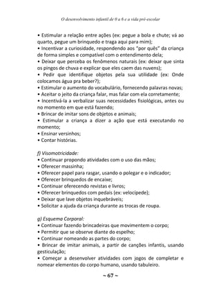O desenvolvimento infantil de 0 a 6 e a vida pré-escolar
~ 67 ~
• Estimular a relação entre ações (ex: pegue a bola e chute; vá ao
quarto, pegue um brinquedo e traga aqui para mim);
• Incentivar a curiosidade, respondendo aos “por quês” da criança
de forma simples e compatível com o entendimento dela;
• Deixar que perceba os fenômenos naturais (ex: deixar que sinta
os pingos de chuva e explicar que eles caem das nuvens);
• Pedir que identifique objetos pela sua utilidade (ex: Onde
colocamos água pra beber?);
• Estimular o aumento do vocabulário, fornecendo palavras novas;
• Aceitar o jeito da criança falar, mas falar com ela corretamente;
• Incentivá-la a verbalizar suas necessidades fisiológicas, antes ou
no momento em que está fazendo;
• Brincar de imitar sons de objetos e animais;
• Estimular a criança a dizer a ação que está executando no
momento;
• Ensinar versinhos;
• Contar histórias.
f) Visomotricidade:
• Continuar propondo atividades com o uso das mãos;
• Oferecer massinha;
• Oferecer papel para rasgar, usando o polegar e o indicador;
• Oferecer brinquedos de encaixe;
• Continuar oferecendo revistas e livros;
• Oferecer brinquedos com pedais (ex: velocípede);
• Deixar que lave objetos inquebráveis;
• Solicitar a ajuda da criança durante as trocas de roupa.
g) Esquema Corporal:
• Continuar fazendo brincadeiras que movimentem o corpo;
• Permitir que se observe diante do espelho;
• Continuar nomeando as partes do corpo;
• Brincar de imitar animais, a partir de canções infantis, usando
gesticulação;
• Começar a desenvolver atividades com jogos de completar e
nomear elementos do corpo humano, usando tabuleiro.
 