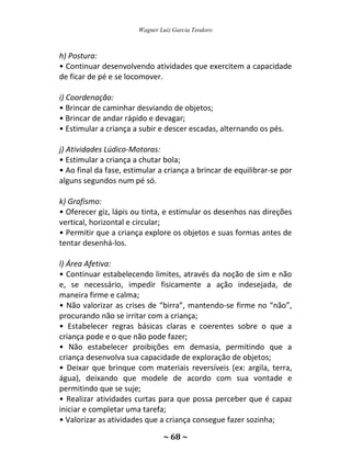 Wagner Luiz Garcia Teodoro
~ 68 ~
h) Postura:
• Continuar desenvolvendo atividades que exercitem a capacidade
de ficar de pé e se locomover.
i) Coordenação:
• Brincar de caminhar desviando de objetos;
• Brincar de andar rápido e devagar;
• Estimular a criança a subir e descer escadas, alternando os pés.
j) Atividades Lúdico-Motoras:
• Estimular a criança a chutar bola;
• Ao final da fase, estimular a criança a brincar de equilibrar-se por
alguns segundos num pé só.
k) Grafismo:
• Oferecer giz, lápis ou tinta, e estimular os desenhos nas direções
vertical, horizontal e circular;
• Permitir que a criança explore os objetos e suas formas antes de
tentar desenhá-los.
l) Área Afetiva:
• Continuar estabelecendo limites, através da noção de sim e não
e, se necessário, impedir fisicamente a ação indesejada, de
maneira firme e calma;
• Não valorizar as crises de “birra”, mantendo-se firme no “não”,
procurando não se irritar com a criança;
• Estabelecer regras básicas claras e coerentes sobre o que a
criança pode e o que não pode fazer;
• Não estabelecer proibições em demasia, permitindo que a
criança desenvolva sua capacidade de exploração de objetos;
• Deixar que brinque com materiais reversíveis (ex: argila, terra,
água), deixando que modele de acordo com sua vontade e
permitindo que se suje;
• Realizar atividades curtas para que possa perceber que é capaz
iniciar e completar uma tarefa;
• Valorizar as atividades que a criança consegue fazer sozinha;
 