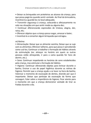 O desenvolvimento infantil de 0 a 6 e a vida pré-escolar
~ 69 ~
• Deixar os brinquedos em prateleiras ao alcance da criança, para
que possa pegá-los quando sentir vontade. Ao final da brincadeira,
incentivá-la a guardá-los no local adequado;
• Transmitir segurança à criança, colocando-a afetuosamente no
colo nas situações em que sentir medo ou alguma dor;
• Continuar diferenciando expressões de tristeza, alegria, dor,
raiva, etc;
• Oferecer objetos que a criança possa rasgar, amassar e bater;
• Incentivá-la a consertar algum brinquedo que estragou.
m) Rotina:
• Alimentação: Deixar que se alimente sozinha; Deixar que se suje
com os alimentos; Oferecer talheres, para que possa ir percebendo
como usá-los; Continuar a trabalhar a formação de hábitos através
da estimulação (ex: almoçar no horário em quem as outras
pessoas estão almoçando, ir para a cama quando for hora de
dormir, etc.).
• Sono: Continuar respeitando os horários de sono estabelecidos
pela criança, mas estimular a formação de hábitos.
• Higiene: Continuar oferecendo objetos para brincar durante o
banho; Ensinar o uso do papel higiênico durante as rotinas de
higiene; Permitir que a criança ajude a se lavar na hora do banho;
Valorizar o momento de escovação de dentes, dizendo por que é
importante. Deixar que participe da escovação da forma que
conseguir; Falar sobre a importância da higiene; Ficar atento para
o momento em que a criança demonstrar vontade de tirar as
fraldas durante o dia.
 