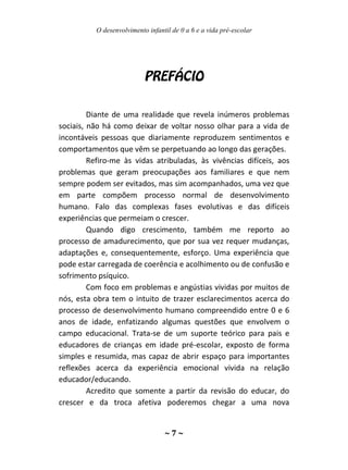O desenvolvimento infantil de 0 a 6 e a vida pré-escolar
~ 7 ~
Diante de uma realidade que revela inúmeros problemas
sociais, não há como deixar de voltar nosso olhar para a vida de
incontáveis pessoas que diariamente reproduzem sentimentos e
comportamentos que vêm se perpetuando ao longo das gerações.
Refiro-me às vidas atribuladas, às vivências difíceis, aos
problemas que geram preocupações aos familiares e que nem
sempre podem ser evitados, mas sim acompanhados, uma vez que
em parte compõem processo normal de desenvolvimento
humano. Falo das complexas fases evolutivas e das difíceis
experiências que permeiam o crescer.
Quando digo crescimento, também me reporto ao
processo de amadurecimento, que por sua vez requer mudanças,
adaptações e, consequentemente, esforço. Uma experiência que
pode estar carregada de coerência e acolhimento ou de confusão e
sofrimento psíquico.
Com foco em problemas e angústias vividas por muitos de
nós, esta obra tem o intuito de trazer esclarecimentos acerca do
processo de desenvolvimento humano compreendido entre 0 e 6
anos de idade, enfatizando algumas questões que envolvem o
campo educacional. Trata-se de um suporte teórico para pais e
educadores de crianças em idade pré-escolar, exposto de forma
simples e resumida, mas capaz de abrir espaço para importantes
reflexões acerca da experiência emocional vivida na relação
educador/educando.
Acredito que somente a partir da revisão do educar, do
crescer e da troca afetiva poderemos chegar a uma nova
 