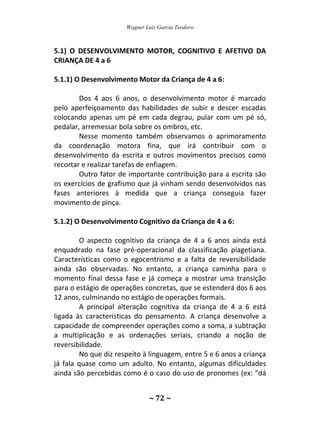 Wagner Luiz Garcia Teodoro
~ 72 ~
5.1) O DESENVOLVIMENTO MOTOR, COGNITIVO E AFETIVO DA
CRIANÇA DE 4 a 6
5.1.1) O Desenvolvimento Motor da Criança de 4 a 6:
Dos 4 aos 6 anos, o desenvolvimento motor é marcado
pelo aperfeiçoamento das habilidades de subir e descer escadas
colocando apenas um pé em cada degrau, pular com um pé só,
pedalar, arremessar bola sobre os ombros, etc.
Nesse momento também observamos o aprimoramento
da coordenação motora fina, que irá contribuir com o
desenvolvimento da escrita e outros movimentos precisos como
recortar e realizar tarefas de enfiagem.
Outro fator de importante contribuição para a escrita são
os exercícios de grafismo que já vinham sendo desenvolvidos nas
fases anteriores à medida que a criança conseguia fazer
movimento de pinça.
5.1.2) O Desenvolvimento Cognitivo da Criança de 4 a 6:
O aspecto cognitivo da criança de 4 a 6 anos ainda está
enquadrado na fase pré-operacional da classificação piagetiana.
Características como o egocentrismo e a falta de reversibilidade
ainda são observadas. No entanto, a criança caminha para o
momento final dessa fase e já começa a mostrar uma transição
para o estágio de operações concretas, que se estenderá dos 6 aos
12 anos, culminando no estágio de operações formais.
A principal alteração cognitiva da criança de 4 a 6 está
ligada às características do pensamento. A criança desenvolve a
capacidade de compreender operações como a soma, a subtração
a multiplicação e as ordenações seriais, criando a noção de
reversibilidade.
No que diz respeito à linguagem, entre 5 e 6 anos a criança
já fala quase como um adulto. No entanto, algumas dificuldades
ainda são percebidas como é o caso do uso de pronomes (ex: “dá
 