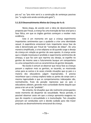 O desenvolvimento infantil de 0 a 6 e a vida pré-escolar
~ 73 ~
pra eu” ou “pra mim ver») e a construção de sentenças passivas
(ex: “a ração está sendo comida pelo gato”).
5.1.3) O Desenvolvimento Afetivo da Criança de 4 a 6:
Nesta etapa, de acordo com a ideia de desenvolvimento
proposta por Freud, a criança faz uma transição da fase anal para a
fase fálica, em que os órgãos genitais começam a receber mais
evidência.
Este é um momento em que a criança experimenta
importantes sentimentos que a ajudarão a criar uma identidade
sexual. A experiência emocional mais importante nessa fase da
vida é denominada por Freud de “complexo de édipo”. De uma
maneira simplificada, a crise edipiana se dá quando surge o desejo
da criança em relação ao genitor do sexo oposto. A criança sente
que a relação incestuosa é proibida e experimenta sentimentos de
ameaça, o que faz com que reprima seu desejo, se espelhe no
genitor do mesmo sexo e futuramente busque um companheiro
ou uma companheira com as características do genitor desejado.
Na escola é comum se observar que nessa fase as crianças
passam a explorar mais os genitais, se tocando, se mostrando
umas para as outras e às vezes criando situações que os pais e a
maioria dos educadores julgam inapropriadas. É preciso
reconhecer que a criança explora todas as partes do corpo com a
mesma ingenuidade e que os comportamentos indesejados são,
normalmente, fruto da posição repressiva que os pais e
educadores adotam, gerando mais curiosidade diante daquilo que
passa a ter um ar de “proibido”.
No entanto, há situações que são realmente preocupantes
neste momento do despertar da sexualidade. Nesse período, é
possível observar casos em que a criança apresenta exageros no
que diz respeito à sensualidade e à masturbação. Tais situações
precisam ser conduzidas com o devido cuidado para não trazer
prejuízos ao desenvolvimento emocional da criança.
 