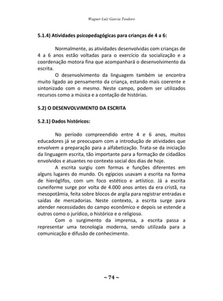 Wagner Luiz Garcia Teodoro
~ 74 ~
5.1.4) Atividades psicopedagógicas para crianças de 4 a 6:
Normalmente, as atividades desenvolvidas com crianças de
4 a 6 anos estão voltadas para o exercício da socialização e a
coordenação motora fina que acompanhará o desenvolvimento da
escrita.
O desenvolvimento da linguagem também se encontra
muito ligado ao pensamento da criança, estando mais coerente e
sintonizado com o mesmo. Neste campo, podem ser utilizados
recursos como a música e a contação de histórias.
5.2) O DESENVOLVIMENTO DA ESCRITA
5.2.1) Dados históricos:
No período compreendido entre 4 e 6 anos, muitos
educadores já se preocupam com a introdução de atividades que
envolvem a preparação para a alfabetização. Trata-se da iniciação
da linguagem escrita, tão importante para a formação de cidadãos
envolvidos e atuantes no contexto social dos dias de hoje.
A escrita surgiu com formas e funções diferentes em
alguns lugares do mundo. Os egípcios usavam a escrita na forma
de hieróglifos, com um foco estético e artístico. Já a escrita
cuneiforme surge por volta de 4.000 anos antes da era cristã, na
mesopotâmia, feita sobre blocos de argila para registrar entradas e
saídas de mercadorias. Neste contexto, a escrita surge para
atender necessidades do campo econômico e depois se estende a
outros como o jurídico, o histórico e o religioso.
Com o surgimento da imprensa, a escrita passa a
representar uma tecnologia moderna, sendo utilizada para a
comunicação e difusão de conhecimento.
 
