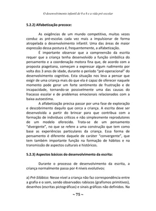 O desenvolvimento infantil de 0 a 6 e a vida pré-escolar
~ 75 ~
5.2.2) Alfabetização precoce:
As exigências de um mundo competitivo, muitas vezes
conduz as pré-escolas cada vez mais a impulsionar de forma
atropelada o desenvolvimento infantil. Uma das áreas de maior
expressão dessa postura é, frequentemente, a alfabetização.
É importante observar que a compreensão da escrita
requer que a criança tenha desenvolvido a função simbólica do
pensamento e a coordenação motora fina que, de acordo com a
proposta piagetiana, começam a expressar algum rudimento por
volta dos 3 anos de idade, durante o período “pré-operacional” do
desenvolvimento cognitivo. Esta situação nos leva a pensar que
exigir de uma criança mais do que ela é capaz de oferecer naquele
momento pode gerar um forte sentimento de frustração e de
incapacidade, tornando-se possivelmente uma das causas do
fracasso escolar e de problemas emocionais relacionados com a
baixa autoestima.
A alfabetização precisa passar por uma fase de exploração
e descobrimento daquilo que cerca a criança. A escrita deve ser
desenvolvida a partir do brincar para que contribua com a
formação de indivíduos críticos e não simplesmente reprodutores
de um modelo oferecido. Trata-se de um pensamento
“divergente”, no que se refere a uma construção que tem como
base as experiências particulares da criança. Essa forma de
pensamento é diferente daquele de caráter “convergente”, que
tem também importante função na formação de hábitos e na
transmissão de aspectos culturais e históricos.
5.2.3) Aspectos básicos do desenvolvimento da escrita:
Durante o processo de desenvolvimento da escrita, a
criança normalmente passa por 4 níveis evolutivos:
a) Pré-Silábico: Nesse nível a criança não faz correspondência entre
a grafia e o som, sendo observados rabiscos (grafismos primitivos),
desenhos (escritas pictográficas) e sinais gráficos não definidos. Na
 