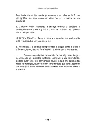 Wagner Luiz Garcia Teodoro
~ 76 ~
fase inicial da escrita, a criança reconhece as palavras de forma
pictográfica, ou seja, como um desenho (ex: a marca de um
produto).
b) Silábico: Nesse momento a criança começa a perceber a
correspondência entre a grafia e o som (ex: a sílaba “ca" produz
um som específico).
c) Silábico Alfabético: Agora a criança já percebe que cada grafia
está relacionada a um som diferente.
d) Alfabético: Já é possível compreender a relação entre a grafia e
o fonema, isto é, entre a forma escrita e o som que a representa.
Devemos nos atentar para o fato de que algumas crianças,
dependendo de aspectos motores, cognitivos e da estimulação,
podem pular fases ou permanecer muito tempo em alguma das
fases de transição, levando-se em consideração que a passagem de
um nível para outro normalmente acontece num intervalo entre 2
e 3 meses.
 