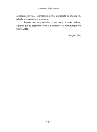 Wagner Luiz Garcia Teodoro
~ 8 ~
concepção de vida, favorecendo melhor adaptação da criança em
relação a si, ao outro e ao mundo.
Espero que este trabalho possa tocar e fazer refletir,
aqueles que se propõem a cuidar e colaborar na estruturação de
outras vidas.
Wagner Luiz
 