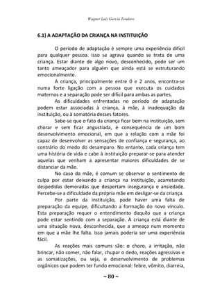 Wagner Luiz Garcia Teodoro
~ 80 ~
6.1) A ADAPTAÇÃO DA CRIANÇA NA INSTITUIÇÃO
O período de adaptação é sempre uma experiência difícil
para qualquer pessoa. Isso se agrava quando se trata de uma
criança. Estar diante de algo novo, desconhecido, pode ser um
tanto ameaçador para alguém que ainda está se estruturando
emocionalmente.
A criança, principalmente entre 0 e 2 anos, encontra-se
numa forte ligação com a pessoa que executa os cuidados
maternos e a separação pode ser difícil para ambas as partes.
As dificuldades enfrentadas no período de adaptação
podem estar associadas à criança, à mãe, à inadequação da
instituição, ou à somatória desses fatores.
Sabe-se que o fato da criança ficar bem na instituição, sem
chorar e sem ficar angustiada, é consequência de um bom
desenvolvimento emocional, em que a relação com a mãe foi
capaz de desenvolver as sensações de confiança e segurança, ao
contrário do medo do desamparo. No entanto, cada criança tem
uma história de vida e cabe à instituição preparar-se para atender
aquelas que venham a apresentar maiores dificuldades de se
distanciar da mãe.
No caso da mãe, é comum se observar o sentimento de
culpa por estar deixando a criança na instituição, acarretando
despedidas demoradas que despertam insegurança e ansiedade.
Percebe-se a dificuldade da própria mãe em desligar-se da criança.
Por parte da instituição, pode haver uma falta de
preparação da equipe, dificultando a formação do novo vínculo.
Esta preparação requer o entendimento daquilo que a criança
pode estar sentindo com a separação. A criança está diante de
uma situação nova, desconhecida, que a ameaça num momento
em que a mãe lhe falta. Isso jamais poderia ser uma experiência
fácil.
As reações mais comuns são: o choro, a irritação, não
brincar, não comer, não falar, chupar o dedo, reações agressivas e
as somatizações, ou seja, o desenvolvimento de problemas
orgânicos que podem ter fundo emocional: febre, vômito, diarreia,
 