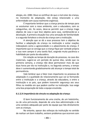O desenvolvimento infantil de 0 a 6 e a vida pré-escolar
~ 81 ~
alergia, etc. (OBS: Deve-se certificar de que o mal estar da criança,
no momento da adaptação, não esteja relacionado a uma
enfermidade com causa realmente orgânica).
É importante lembrar que a criança precisa de tempo para
se acostumar com o novo ambiente, com a educadora, com os
coleguinhas, etc. Às vezes, deve-se permitir que a criança traga
objetos de casa e que leve objetos para casa, combinando-se a
devolução. A primeira situação traz uma sensação de familiaridade
e a segunda fortalece o vínculo da criança com a instituição.
A atenção que se dá a esse processo tem o objetivo de
facilitar a adaptação da criança na instituição e evitar reações
indesejáveis como a agressividade e o adoecimento da criança. É
importante que se consiga que a criança fique por vontade própria
e isso nem sempre é uma tarefa fácil, exigindo muita paciência e
habilidade por parte da educadora.
Em relação ao tempo de duração do processo, no caso dos
maternais, sugere-se um período de quinze dias, sendo que na
primeira semana, a criança não deve permanecer mais do que
duas horas por dia na instituição e, na Segunda semana, o tempo
deve ir aumentando gradativamente até alcançar o tempo total de
permanência.
Vale lembrar que o fator mais importante no processo de
adaptação é a qualidade do relacionamento que vai se formando
entre a instituição e a criança, através da educadora, e entre a
instituição e os pais, que podem transmitir segurança aos seus
filhos na medida em que podem confiar na instituição. Isso exige
uma boa preparação de toda a equipe envolvida.
6.1.1) A importância do vínculo na adaptação da criança:
O bom funcionamento de uma creche, de um hotelzinho,
ou de uma pré-escola, depende de uma boa administração e de
uma conduta adequada por parte da equipe que lida diretamente
com as crianças.
No entanto, apesar dos esforços da instituição no sentido
de realizar um bom trabalho, existem problemas que ocorrem com
 