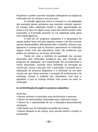 Wagner Luiz Garcia Teodoro
~ 82 ~
frequência e podem acarretar situações indesejáveis na relação da
instituição com as crianças e com seus pais.
As atitudes agressivas entre as crianças e a má adaptação
são exemplos desses problemas que merecem atenção especial.
Os estudos sobre adaptação escolar e sobre agressividade nos
levam a crer que, em alguns casos, esses dois fatores podem estar
associados. A frustração presente na má adaptação pode gerar
uma reação agressiva.
A falta de um programa adaptativo e o despreparo da
equipe podem fazer com que aspectos simples e de fácil controle
passem despercebidos, dificultando todo o trabalho. Crianças mais
agressivas e crianças que se recusam a permanecer na instituição
exigem muito mais das educadoras. Estes são problemas que
podem ser evitados ou, ao menos, diminuídos.
Tendo em vista a melhoria da qualidade dos serviços
oferecidos pela instituição, propõe-se que seja montado um
programa de adaptação, com especificação dos procedimentos a
serem executados, servindo como facilitador da formação do
vínculo das criança e dos pais com a instituição. E provável que a
adequação do processo adaptativo e a formação de um bom
vínculo em que esteja presente a sensação de acolhimento e de
confiança, tornem o trabalho das educadoras mais leve e
agradável, e que as crianças tenham mais prazer em estar na
instituição.
6.1.2) Distribuição de papéis no processo adaptativo:
A) Os Pais:
• Devem conhecer a instituição antes de fecharem o contrato;
• Devem ser apresentados à educadora que cuidará da criança;
• Devem ter a oportunidade de ver a educadora desenvolvendo
atividades;
• Não devem sair da instituição escondidos da criança;
• Devem despedir-se da criança, dizer quando voltam e cumprir o
combinado;
 