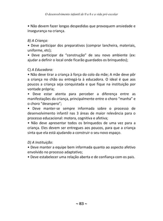 O desenvolvimento infantil de 0 a 6 e a vida pré-escolar
~ 83 ~
• Não devem fazer longas despedidas que provoquem ansiedade e
insegurança na criança.
B) A Criança:
• Deve participar dos preparativos (comprar lancheira, materiais,
uniforme, etc);
• Deve participar da “construção” de seu novo ambiente (ex:
ajudar a definir o local onde ficarão guardados os brinquedos);
C) A Educadora:
• Não deve tirar a criança à força do colo da mãe; A mãe deve pôr
a criança no chão ou entregá-la à educadora. O ideal é que aos
poucos a criança seja conquistada e que fique na instituição por
vontade própria;
• Deve estar atenta para perceber a diferença entre as
manifestações da criança, principalmente entre o choro “manha” e
o choro “desespero”;
• Deve manter-se sempre informada sobre o processo de
desenvolvimento infantil nas 3 áreas de maior relevância para o
processo educacional: motora, cognitiva e afetiva;
• Não deve apresentar todos os brinquedos de uma vez para a
criança. Eles devem ser entregues aos poucos, para que a criança
sinta que ela está ajudando a construir o seu novo espaço.
D) A Instituição:
• Deve manter a equipe bem informada quanto ao aspecto afetivo
envolvido no processo adaptativo;
• Deve estabelecer uma relação aberta e de confiança com os pais.
 