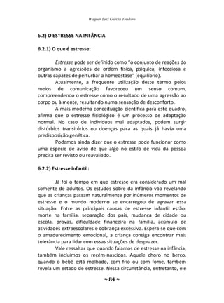 Wagner Luiz Garcia Teodoro
~ 84 ~
6.2) O ESTRESSE NA INFÂNCIA
6.2.1) O que é estresse:
Estresse pode ser definido como “o conjunto de reações do
organismo a agressões de ordem física, psíquica, infecciosa e
outras capazes de perturbar a homeostase” (equilíbrio).
Atualmente, a frequente utilização deste termo pelos
meios de comunicação favoreceu um senso comum,
compreendendo o estresse como o resultado de uma agressão ao
corpo ou à mente, resultando numa sensação de desconforto.
A mais moderna conceituação científica para este quadro,
afirma que o estresse fisiológico é um processo de adaptação
normal. No caso de indivíduos mal adaptados, podem surgir
distúrbios transitórios ou doenças para as quais já havia uma
predisposição genética.
Podemos ainda dizer que o estresse pode funcionar como
uma espécie de aviso de que algo no estilo de vida da pessoa
precisa ser revisto ou reavaliado.
6.2.2) Estresse infantil:
Já foi o tempo em que estresse era considerado um mal
somente de adultos. Os estudos sobre da infância vão revelando
que as crianças passam naturalmente por inúmeros momentos de
estresse e o mundo moderno se encarregou de agravar essa
situação. Entre as principais causas de estresse infantil estão:
morte na família, separação dos pais, mudança de cidade ou
escola, provas, dificuldade financeira na família, acúmulo de
atividades extraescolares e cobrança excessiva. Espera-se que com
o amadurecimento emocional, a criança consiga encontrar mais
tolerância para lidar com essas situações de desprazer.
Vale ressaltar que quando falamos de estresse na infância,
também incluímos os recém-nascidos. Aquele choro no berço,
quando o bebê está molhado, com frio ou com fome, também
revela um estado de estresse. Nessa circunstância, entretanto, ele
 